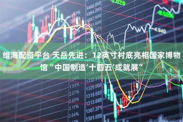 维海配资平台 天岳先进：12英寸衬底亮相国家博物馆“中国制造‘十四五’成就展”