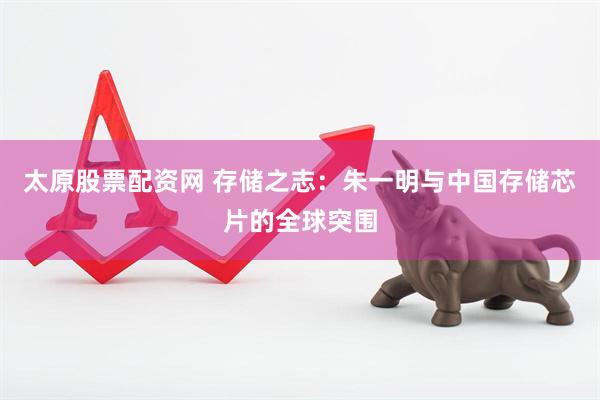 太原股票配资网 存储之志：朱一明与中国存储芯片的全球突围
