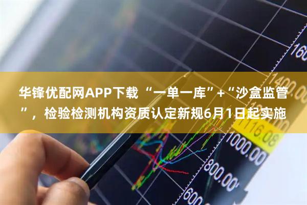 华锋优配网APP下载 “一单一库”+“沙盒监管”，检验检测机构资质认定新规6月1日起实施