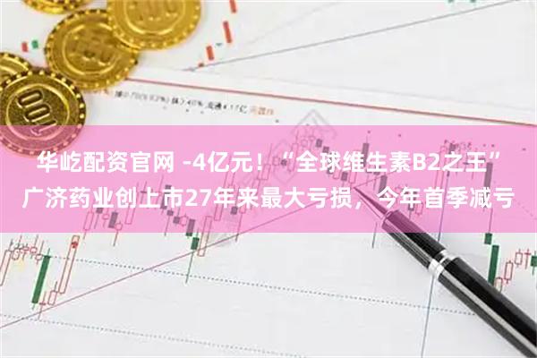 华屹配资官网 -4亿元！“全球维生素B2之王”广济药业创上市27年来最大亏损，今年首季减亏