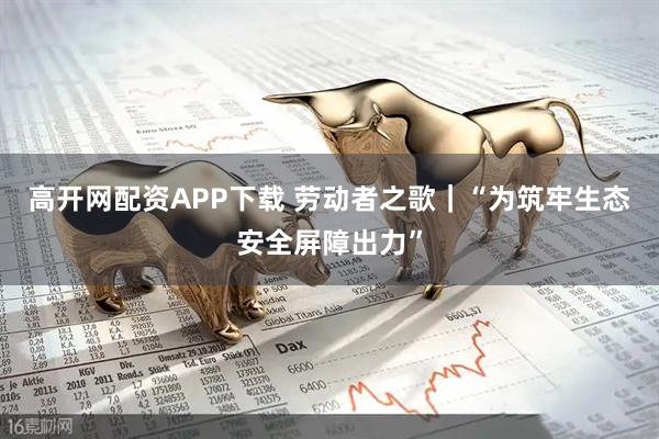 高开网配资APP下载 劳动者之歌｜“为筑牢生态安全屏障出力”