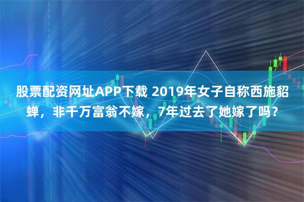 股票配资网址APP下载 2019年女子自称西施貂蝉，非千万富翁不嫁，7年过去了她嫁了吗？