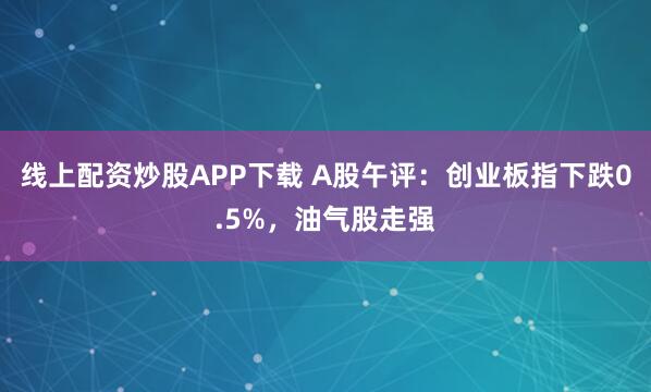 线上配资炒股APP下载 A股午评：创业板指下跌0.5%，油气股走强