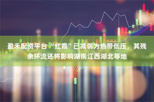 盈禾配资平台 “红霞”已减弱为热带低压，其残余环流还将影响湖南江西湖北等地