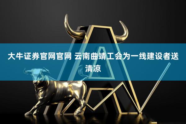大牛证券官网官网 云南曲靖工会为一线建设者送清凉