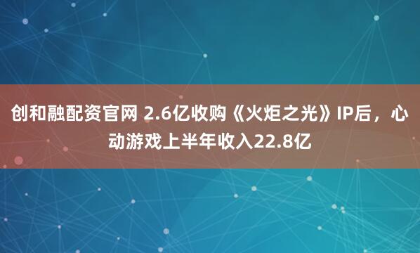 创和融配资官网 2.6亿收购《火炬之光》IP后，心动游戏上半年收入22.8亿