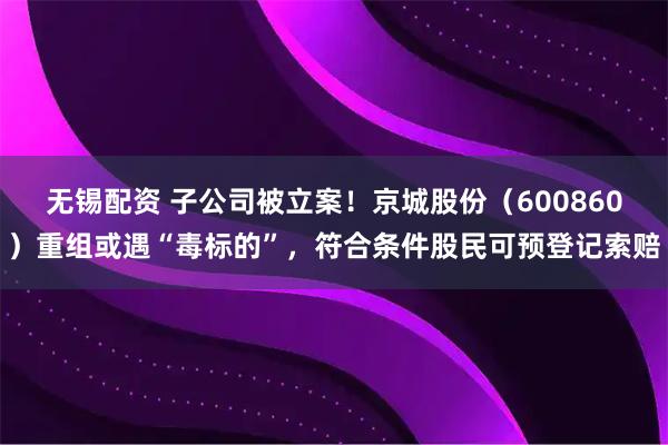 无锡配资 子公司被立案！京城股份（600860）重组或遇“毒标的”，符合条件股民可预登记索赔