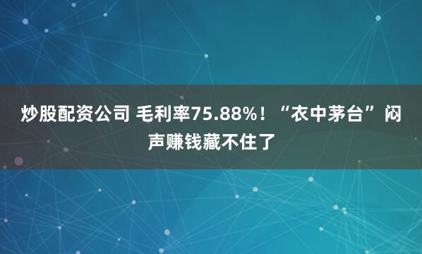 炒股配资公司 毛利率75.88%！“衣中茅台” 闷声赚钱藏不住了