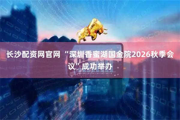 长沙配资网官网 “深圳香蜜湖国金院2026秋季会议”成功举办